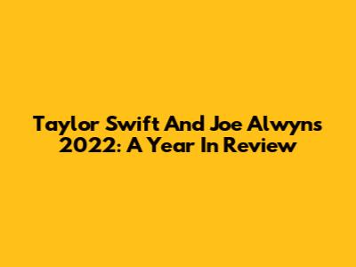 Taylor Swift And Joe Alwyn's 2022: A Year In Review