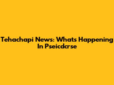 Tehachapi News: What's Happening In Pseicdcrse