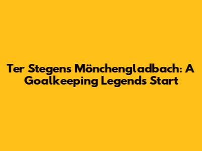 Ter Stegen's Mönchengladbach: A Goalkeeping Legend's Start