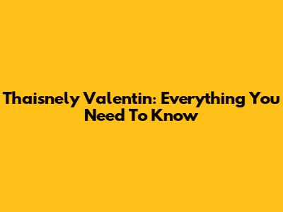 Thaisnely Valentin: Everything You Need To Know