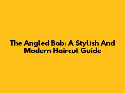 The Angled Bob: A Stylish And Modern Haircut Guide