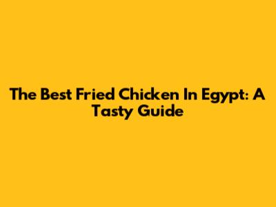 The Best Fried Chicken In Egypt: A Tasty Guide