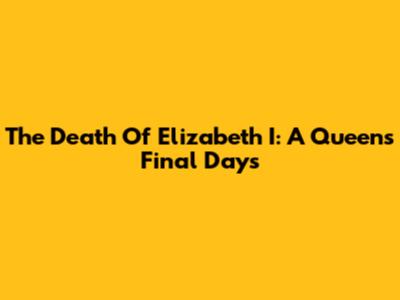 The Death Of Elizabeth I: A Queen's Final Days