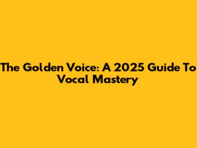 The Golden Voice: A 2025 Guide To Vocal Mastery