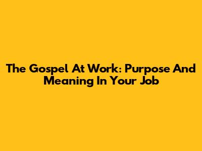 The Gospel At Work: Purpose And Meaning In Your Job