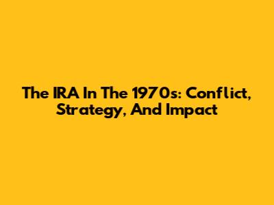 The IRA In The 1970s: Conflict, Strategy, And Impact