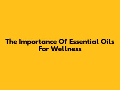 The Importance Of Essential Oils For Wellness