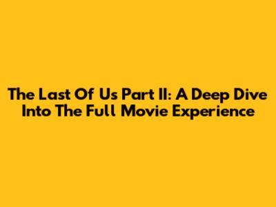 The Last Of Us Part II: A Deep Dive Into The Full Movie Experience