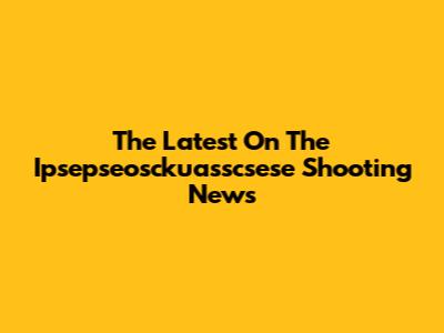 The Latest On The Ipsepseosckuasscsese Shooting News