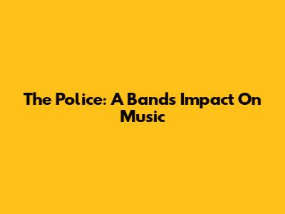 The Police: A Band's Impact On Music