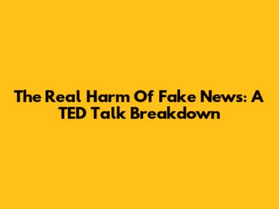 The Real Harm Of Fake News: A TED Talk Breakdown