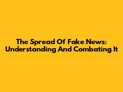 The Spread Of Fake News: Understanding And Combating It