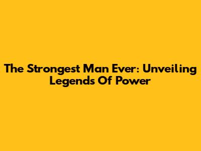 The Strongest Man Ever: Unveiling Legends Of Power