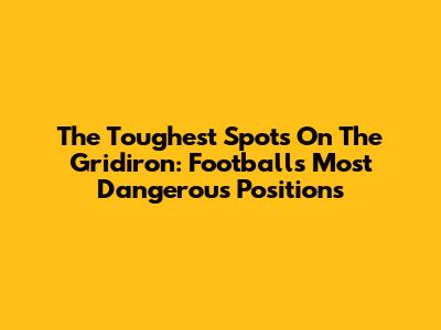 The Toughest Spots On The Gridiron: Football's Most Dangerous Positions