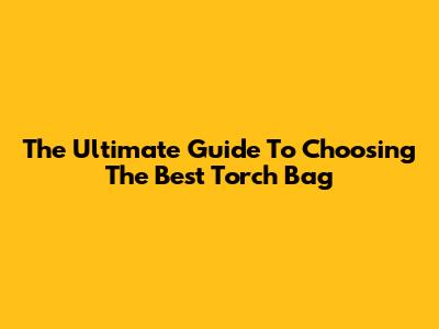 The Ultimate Guide To Choosing The Best Torch Bag
