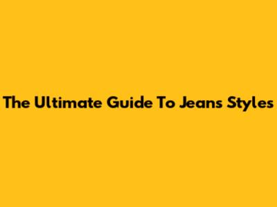 The Ultimate Guide To Jeans Styles