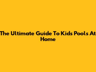 The Ultimate Guide To Kids' Pools At Home