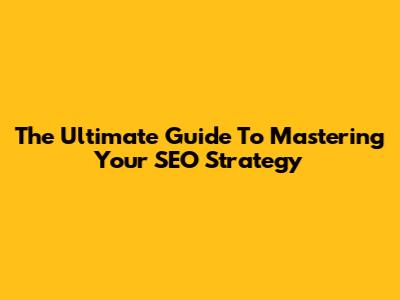 The Ultimate Guide To Mastering Your SEO Strategy