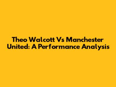 Theo Walcott Vs Manchester United: A Performance Analysis