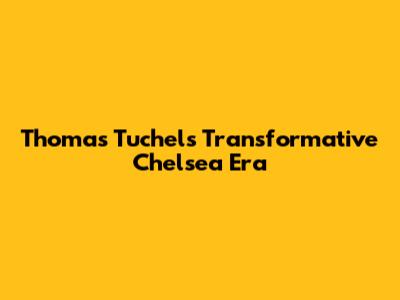 Thomas Tuchel's Transformative Chelsea Era