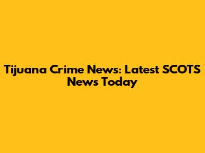 Tijuana Crime News: Latest SCOTS News Today