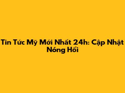Tin Tức Mỹ Mới Nhất 24h: Cập Nhật Nóng Hổi