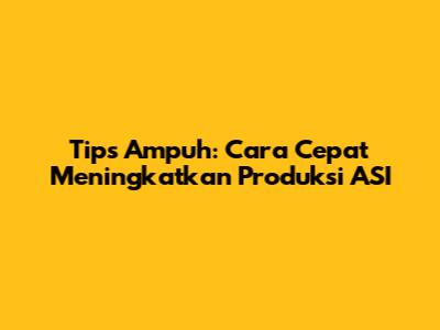 Tips Ampuh: Cara Cepat Meningkatkan Produksi ASI