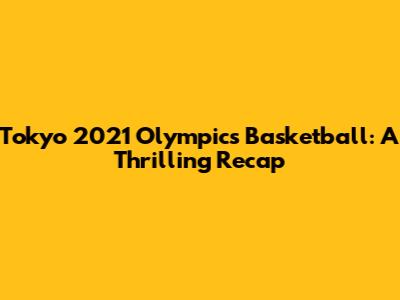 Tokyo 2021 Olympics Basketball: A Thrilling Recap