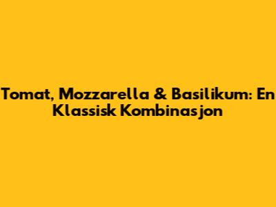 Tomat, Mozzarella & Basilikum: En Klassisk Kombinasjon