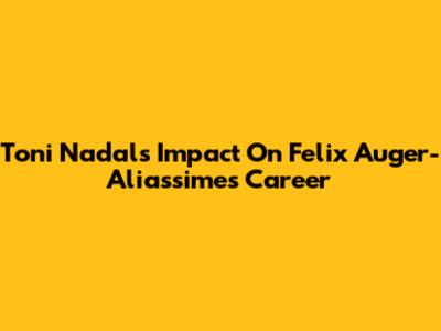 Toni Nadal's Impact On Felix Auger-Aliassime's Career