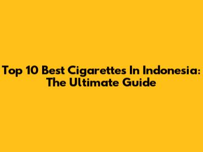 Top 10 Best Cigarettes In Indonesia: The Ultimate Guide