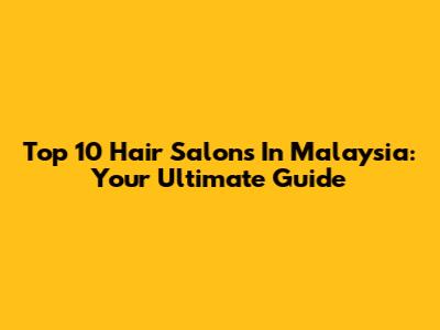 Top 10 Hair Salons In Malaysia: Your Ultimate Guide