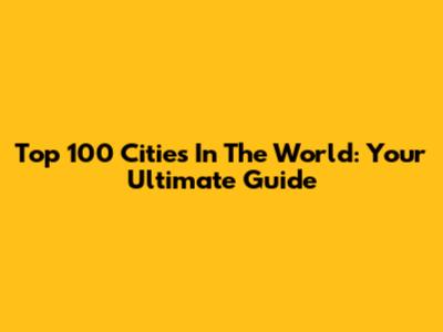 Top 100 Cities In The World: Your Ultimate Guide