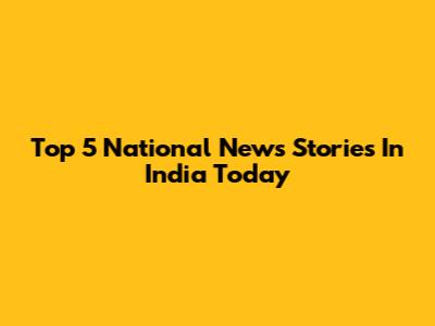Top 5 National News Stories In India Today