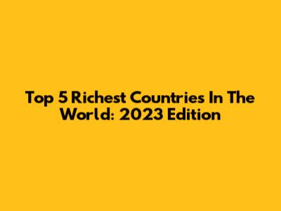 Top 5 Richest Countries In The World: 2023 Edition