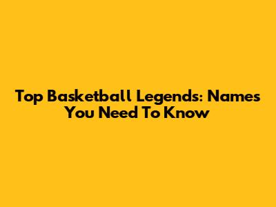 Top Basketball Legends: Names You Need To Know
