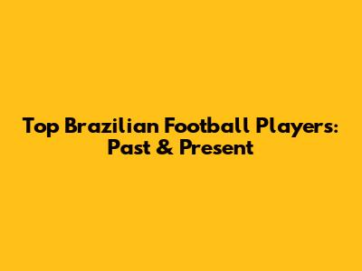 Top Brazilian Football Players: Past & Present