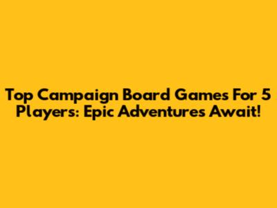 Top Campaign Board Games For 5 Players: Epic Adventures Await!