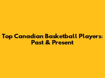 Top Canadian Basketball Players: Past & Present
