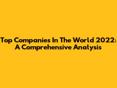 Top Companies In The World 2022: A Comprehensive Analysis