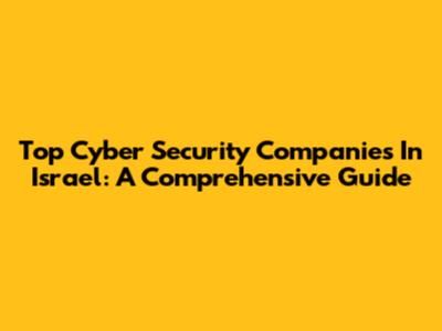 Top Cyber Security Companies In Israel: A Comprehensive Guide