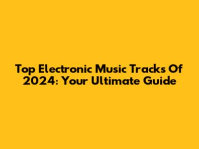 Top Electronic Music Tracks Of 2024: Your Ultimate Guide