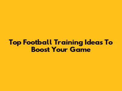 Top Football Training Ideas To Boost Your Game