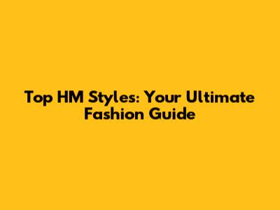 Top HM Styles: Your Ultimate Fashion Guide