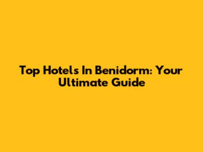Top Hotels In Benidorm: Your Ultimate Guide