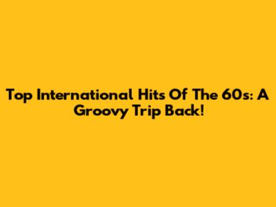 Top International Hits Of The 60s: A Groovy Trip Back!