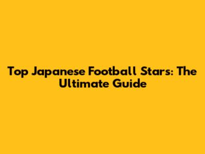 Top Japanese Football Stars: The Ultimate Guide