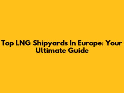 Top LNG Shipyards In Europe: Your Ultimate Guide