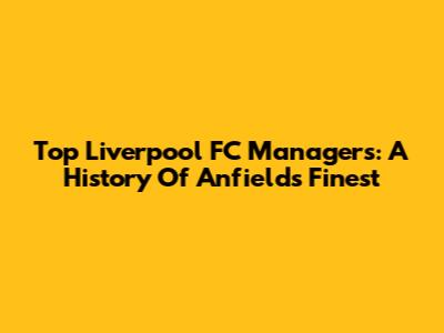 Top Liverpool FC Managers: A History Of Anfield's Finest