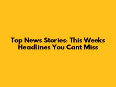 Top News Stories: This Week's Headlines You Can't Miss